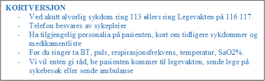 KORTVERSJON
- Ved akutt alvorlig sykdom ring 113 ellers ring Legevakten p 116 117.
- Telefon besvares av sykepleier
- Ha tilgjengelig personalia p pasienten, kort om tidligere sykdommer og medikamentliste
- Fr du ringer ta BT, puls, respirasjonsfrekvens, temperatur, SaO2%.
- Vi vil enten gi rd, be pasienten kommer til legevakten, sende lege p sykebesk eller sende ambulanse

